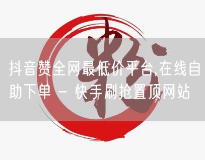 抖音赞全网最低价平台,在线自助下单 - 快手刷抢置顶网站